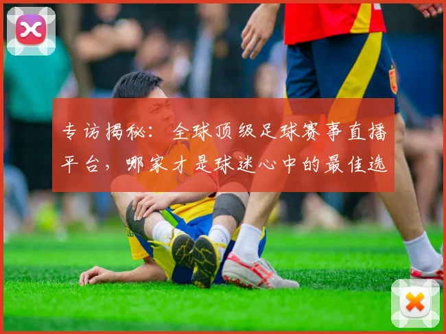 专访揭秘：全球顶级足球赛事直播平台，哪家才是球迷心中的最佳选择？