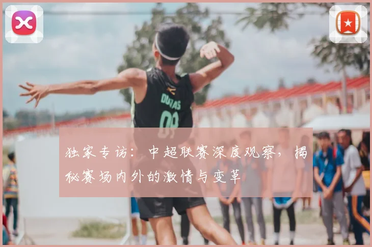 独家专访：中超联赛深度观察，揭秘赛场内外的激情与变革