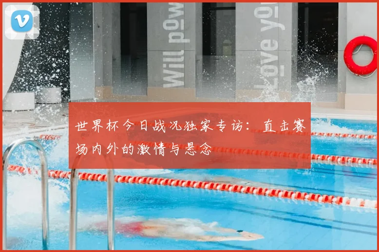 世界杯今日战况独家专访：直击赛场内外的激情与悬念